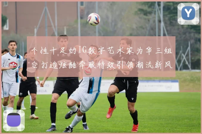 个性十足的IG数字艺术家为华三组合打造炫酷牵狼特效引领潮流新风尚