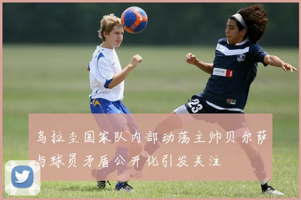 乌拉圭国家队内部动荡主帅贝尔萨与球员矛盾公开化引发关注