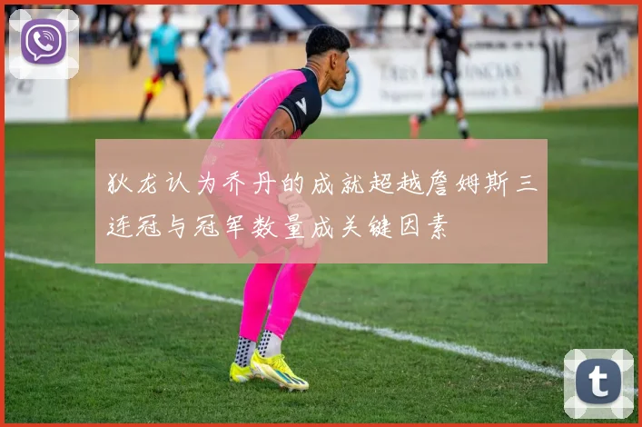 狄龙认为乔丹的成就超越詹姆斯三连冠与冠军数量成关键因素