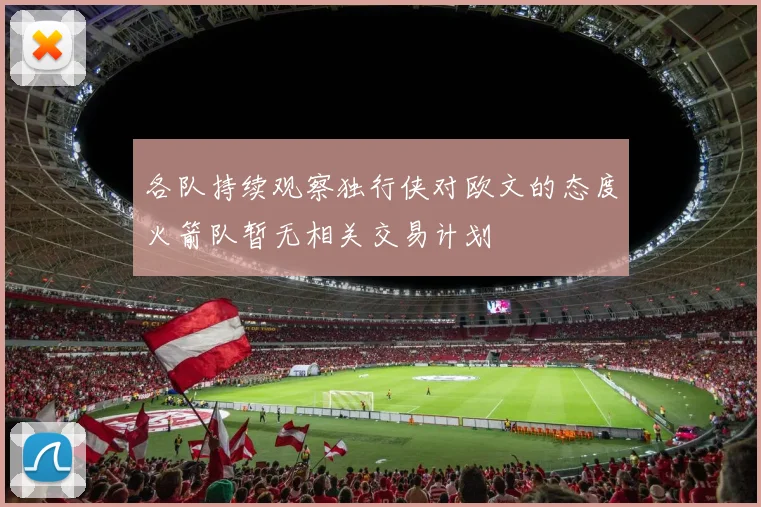 各队持续观察独行侠对欧文的态度火箭队暂无相关交易计划