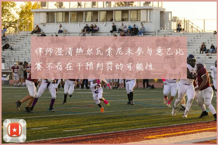 律师澄清热尔瓦索尼未参与意乙比赛不存在干预判罚的可能性