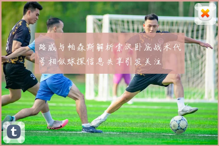 路威与帕森斯解析索汉卧底战术代号相似球探信息共享引发关注