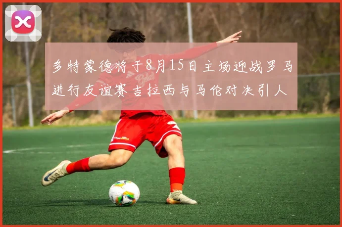 多特蒙德将于8月15日主场迎战罗马进行友谊赛吉拉西与马伦对决引人期待