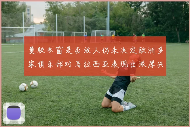 曼联冬窗是否放人仍未决定欧洲多家俱乐部对马拉西亚表现出浓厚兴趣