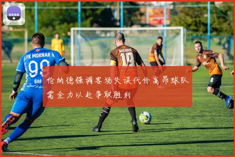 伦纳德强调客场失误代价高昂球队需全力以赴争取胜利