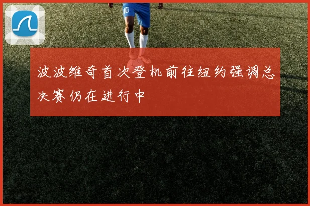 波波维奇首次登机前往纽约强调总决赛仍在进行中