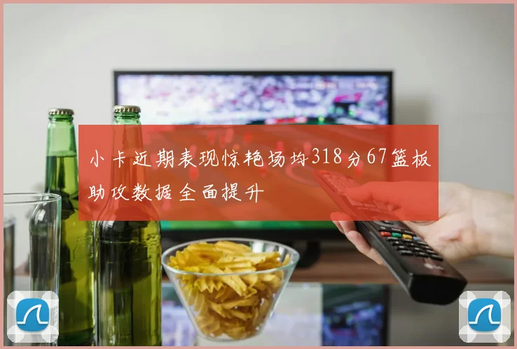 小卡近期表现惊艳场均318分67篮板助攻数据全面提升