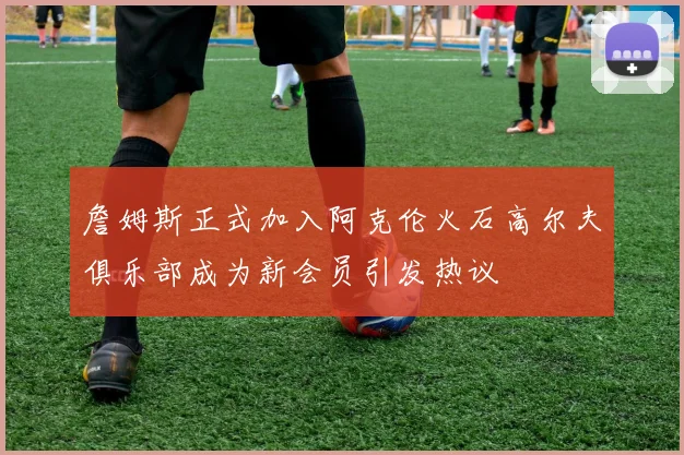 詹姆斯正式加入阿克伦火石高尔夫俱乐部成为新会员引发热议
