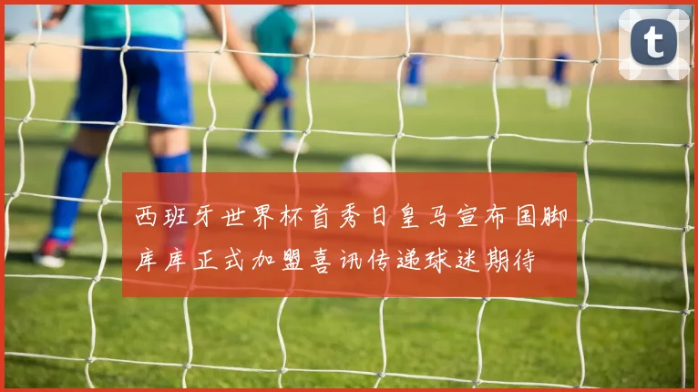西班牙世界杯首秀日皇马宣布国脚库库正式加盟喜讯传递球迷期待