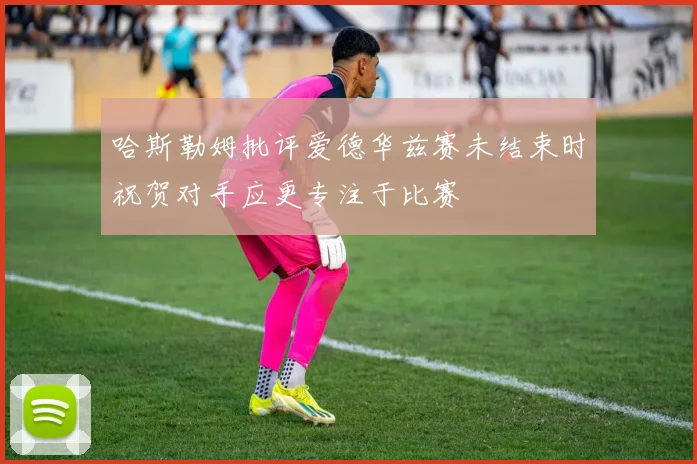 哈斯勒姆批评爱德华兹赛未结束时祝贺对手应更专注于比赛