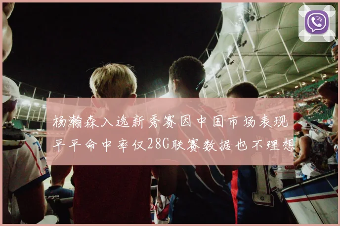 杨瀚森入选新秀赛因中国市场表现平平命中率仅28G联赛数据也不理想