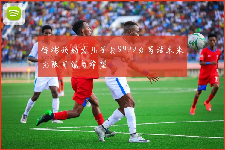 徐彬妈妈为儿子打9999分寄语未来无限可能与希望