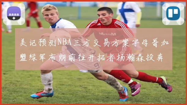 美记预测NBA三方交易方案字母哥加盟绿军布朗前往开拓者杨瀚森投奔雄鹿