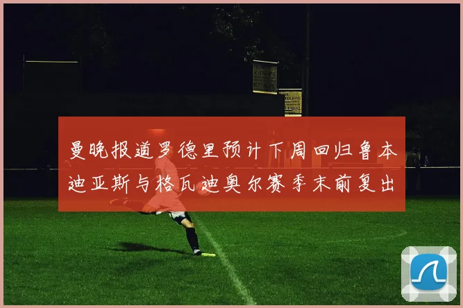 曼晚报道罗德里预计下周回归鲁本迪亚斯与格瓦迪奥尔赛季末前复出