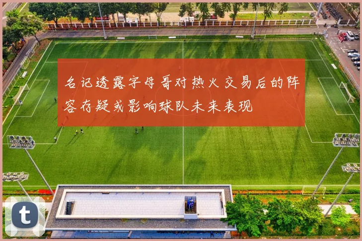 名记透露字母哥对热火交易后的阵容存疑或影响球队未来表现