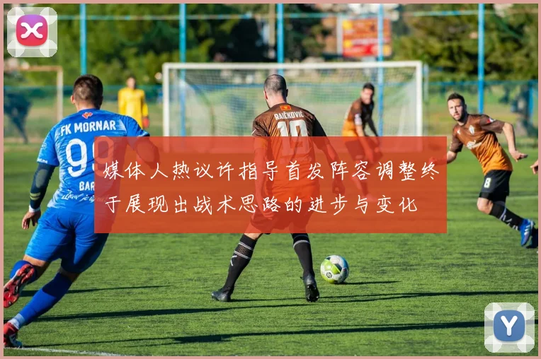 媒体人热议许指导首发阵容调整终于展现出战术思路的进步与变化