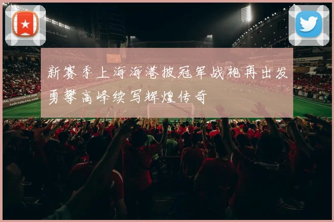 新赛季上海海港披冠军战袍再出发勇攀高峰续写辉煌传奇