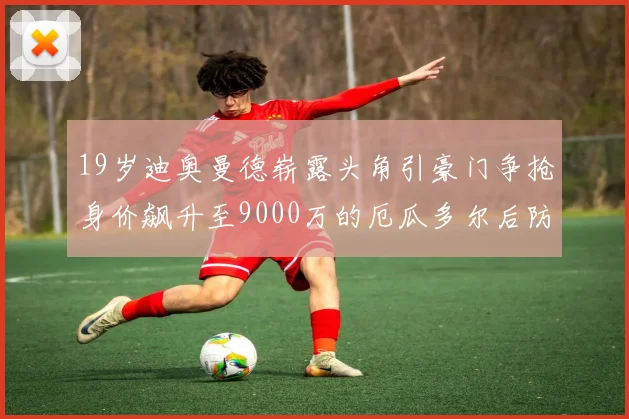 19岁迪奥曼德崭露头角引豪门争抢身价飙升至9000万的厄瓜多尔后防新星