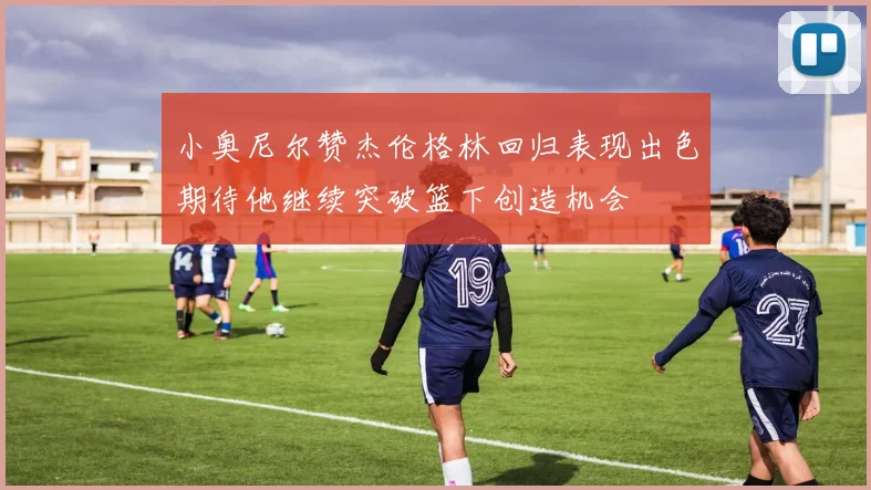 小奥尼尔赞杰伦格林回归表现出色期待他继续突破篮下创造机会