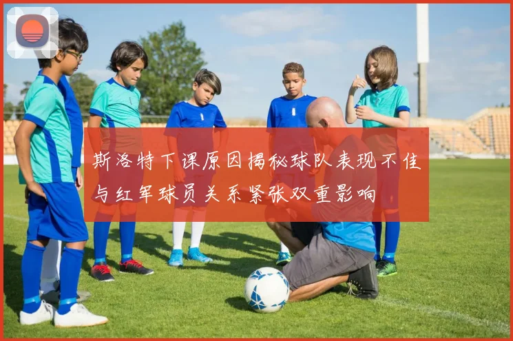 斯洛特下课原因揭秘球队表现不佳与红军球员关系紧张双重影响