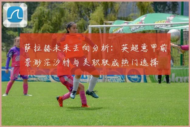 萨拉赫未来去向分析：英超意甲前景渺茫沙特与美职联成热门选择