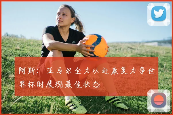 阿斯：亚马尔全力以赴康复力争世界杯时展现最佳状态
