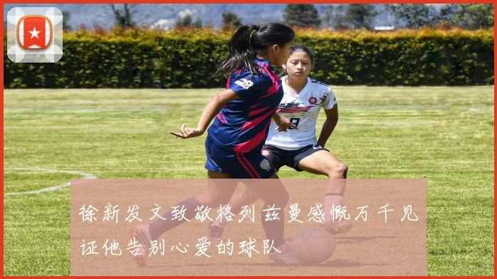 徐新发文致敬格列兹曼感慨万千见证他告别心爱的球队
