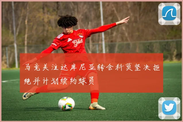 马竞关注达库尼亚转会科莫坚决拒绝并计划续约球员